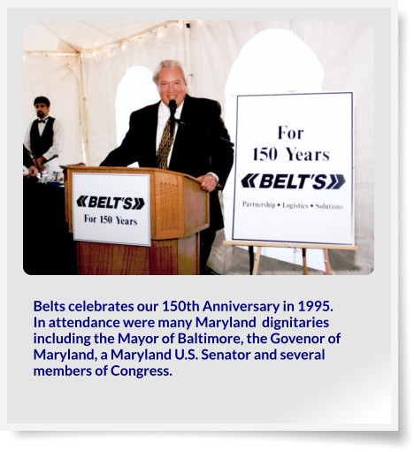 Belts celebrates our 150th Anniversary in 1995.  In attendance were many Maryland  dignitaries including the Mayor of Baltimore, the Govenor of Maryland, a Maryland U.S. Senator and several members of Congress.
