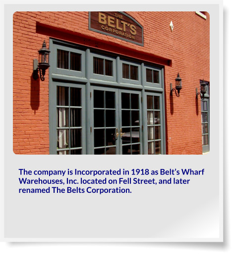 The company is Incorporated in 1918 as Belt’s Wharf Warehouses, Inc. located on Fell Street, and later renamed The Belts Corporation.