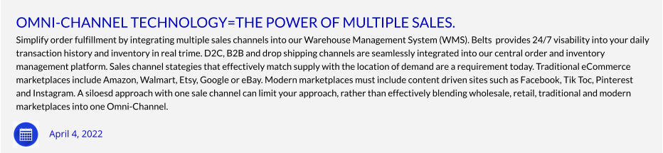 OMNI-CHANNEL TECHNOLOGY=THE POWER OF MULTIPLE SALES. Simplify order fulfillment by integrating multiple sales channels into our Warehouse Management System (WMS). Belts  provides 24/7 visability into your daily  transaction history and inventory in real trime. D2C, B2B and drop shipping channels are seamlessly integrated into our central order and inventory  management platform. Sales channel stategies that effectively match supply with the location of demand are a requirement today. Traditional eCommerce  marketplaces include Amazon, Walmart, Etsy, Google or eBay. Modern marketplaces must include content driven sites such as Facebook, Tik Toc, Pinterest  and Instagram. A siloesd approach with one sale channel can limit your approach, rather than effectively blending wholesale, retail, traditional and modern  marketplaces into one Omni-Channel. April 4, 2022