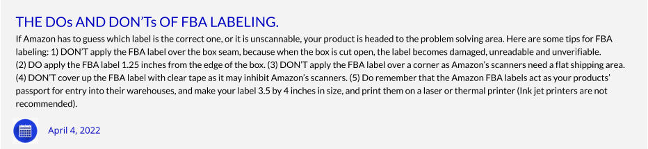 THE DOs AND DON’Ts OF FBA LABELING. If Amazon has to guess which label is the correct one, or it is unscannable, your product is headed to the problem solving area. Here are some tips for FBA labeling: 1) DON’T apply the FBA label over the box seam, because when the box is cut open, the label becomes damaged, unreadable and unverifiable. (2) DO apply the FBA label 1.25 inches from the edge of the box. (3) DON’T apply the FBA label over a corner as Amazon’s scanners need a flat shipping area. (4) DON’T cover up the FBA label with clear tape as it may inhibit Amazon’s scanners. (5) Do remember that the Amazon FBA labels act as your products’ passport for entry into their warehouses, and make your label 3.5 by 4 inches in size, and print them on a laser or thermal printer (Ink jet printers are not  recommended).  April 4, 2022